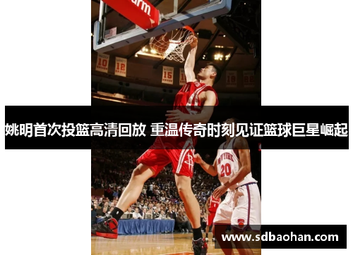 姚明首次投篮高清回放 重温传奇时刻见证篮球巨星崛起