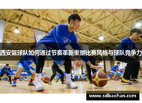 西安篮球队如何通过节奏革新重塑比赛风格与球队竞争力