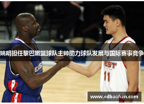 姚明担任黎巴嫩篮球队主帅助力球队发展与国际赛事竞争