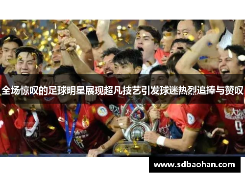 全场惊叹的足球明星展现超凡技艺引发球迷热烈追捧与赞叹