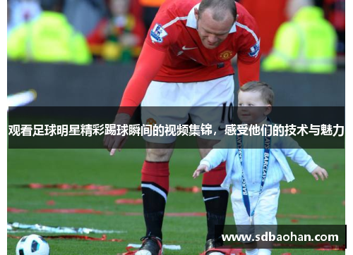 观看足球明星精彩踢球瞬间的视频集锦，感受他们的技术与魅力