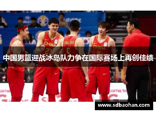 中国男篮迎战冰岛队力争在国际赛场上再创佳绩
